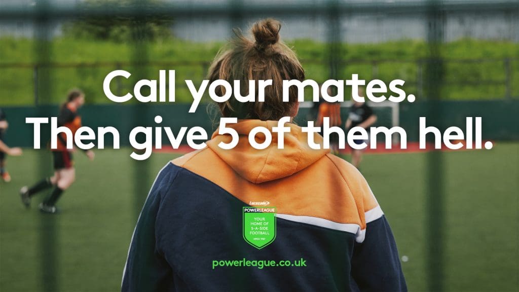 Advert for Powerleague. A woman in a hoody with her hair tied up is the goal keeper. The camera is behind her and you can see the netting and her team playing in front of her. The text reads 'Call your mates. Then give 5 of them hell.' Powerleague. Your home of 5-a-side football. Powerleague.co.uk